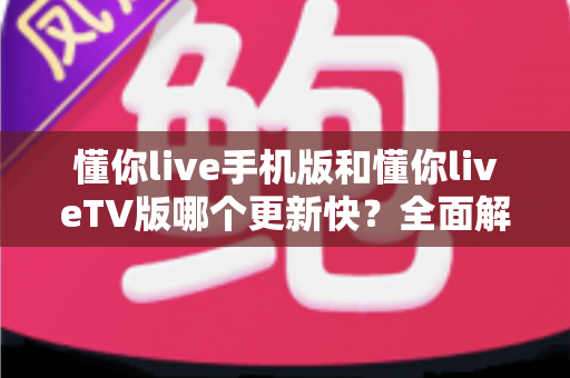 懂你live手机版和懂你liveTV版哪个更新快?全面解析两版本更新机制与使用指南 懂你live手机版和懂你liveTV版哪个更新快?全面解析两版本更新机制与使用指南