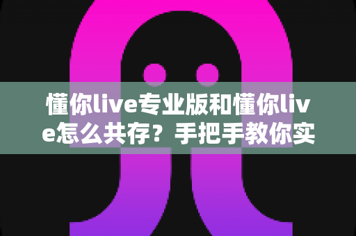 懂你live专业版和懂你live怎么共存？手把手教你实现双版本同机运行的全攻略