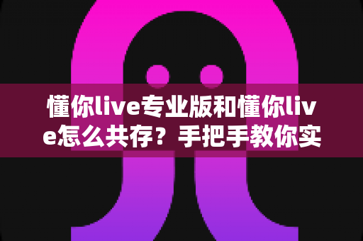 懂你live专业版和懂你live怎么共存？手把手教你实现双版本同机运行的全攻略