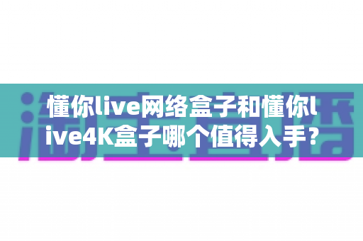 懂你live网络盒子和懂你live4K盒子哪个值得入手?一篇讲透选购要点的深度对比指南 懂你live网络盒子和懂你live4K盒子哪个值得入手?一篇讲透选购要点的深度对比指南