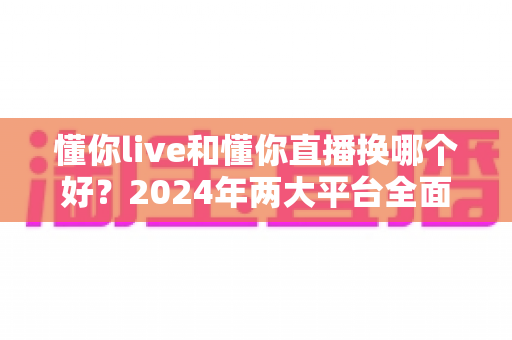 懂你live和懂你直播换哪个好?2024年两大平台全面对比测评指南,看完不再纠结 懂你live和懂你直播换哪个好?2024年两大平台全面对比测评指南,看完不再纠结