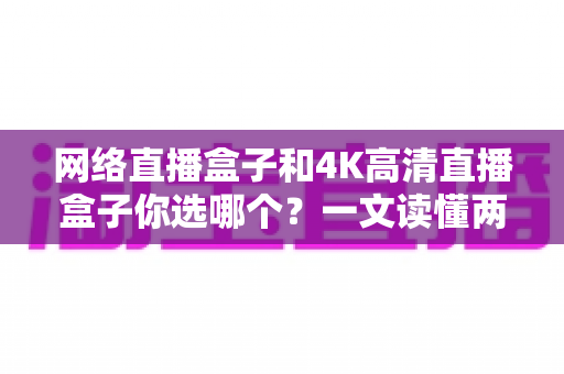 网络直播盒子和4K高清直播盒子你选哪个？一文读懂两者差异与实用选购指南
