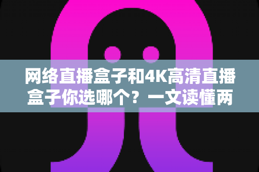 网络直播盒子和4K高清直播盒子你选哪个？一文读懂两者差异与实用选购指南