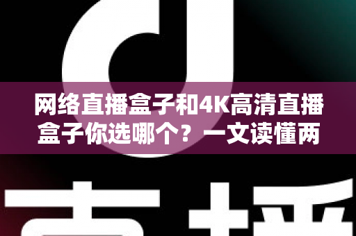 网络直播盒子和4K高清直播盒子你选哪个？一文读懂两者差异与实用选购指南