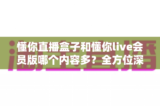 懂你直播盒子和懂你live会员版哪个内容多？全方位深度对比解析，帮你选对不踩坑