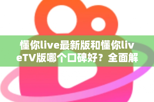懂你live最新版和懂你liveTV版哪个口碑好？全面解析两大版本差异，帮你选出更适合的观影利器