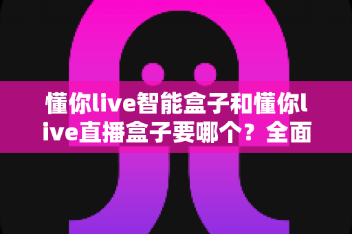 懂你live智能盒子和懂你live直播盒子要哪个？全面对比帮你选出最适合的电视盒子