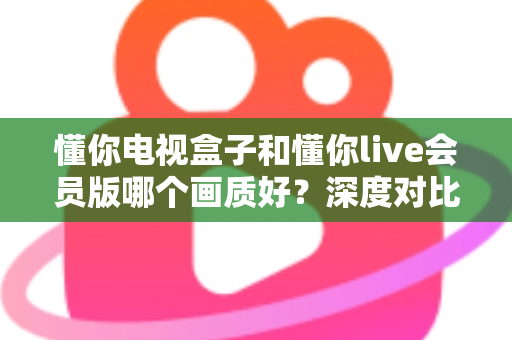 懂你电视盒子和懂你live会员版哪个画质好?深度对比解析助你选对不踩坑 懂你电视盒子和懂你live会员版哪个画质好?深度对比解析助你选对不踩坑
