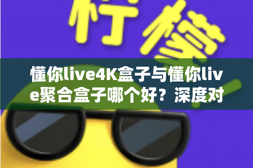 懂你live4K盒子与懂你live聚合盒子哪个好？深度对比解析，帮你选对家庭影音好搭档