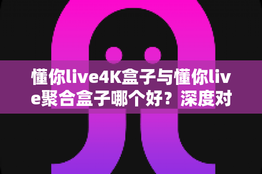 懂你live4K盒子与懂你live聚合盒子哪个好？深度对比解析，帮你选对家庭影音好搭档