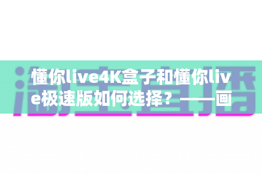 懂你live4K盒子和懂你live极速版如何选择?——画质、性能与使用场景全方位对比选购指南 懂你live4K盒子和懂你live极速版如何选择?——画质、性能与使用场景全方位对比选购指南
