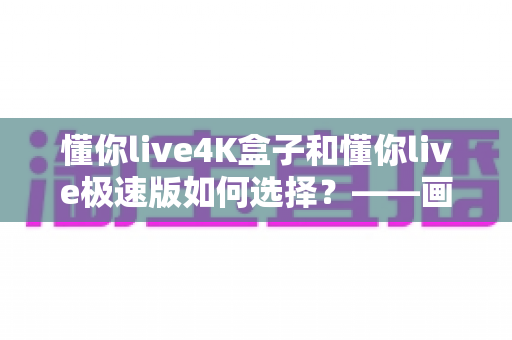懂你live4K盒子和懂你live极速版如何选择?——画质、性能与使用场景全方位对比选购指南 懂你live4K盒子和懂你live极速版如何选择?——画质、性能与使用场景全方位对比选购指南