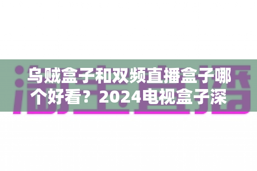乌贼盒子和双频直播盒子哪个好看？2024电视盒子深度对比选购全攻略
