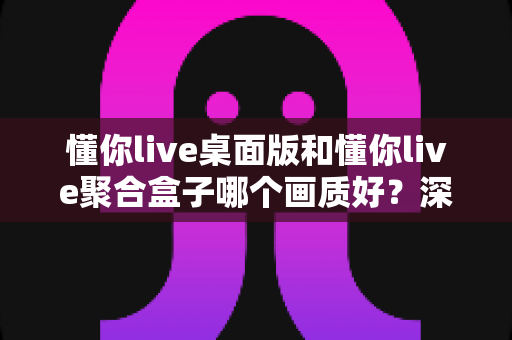 懂你live桌面版和懂你live聚合盒子哪个画质好?深度画质对比解析与选购全攻略 懂你live桌面版和懂你live聚合盒子哪个画质好?深度画质对比解析与选购全攻略