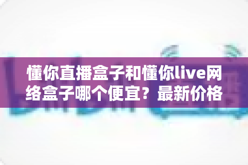 懂你直播盒子和懂你live网络盒子哪个便宜?最新价格对比与高性价比选购全指南 懂你直播盒子和懂你live网络盒子哪个便宜?最新价格对比与高性价比选购全指南