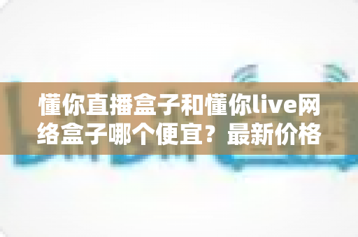 懂你直播盒子和懂你live网络盒子哪个便宜?最新价格对比与高性价比选购全指南 懂你直播盒子和懂你live网络盒子哪个便宜?最新价格对比与高性价比选购全指南