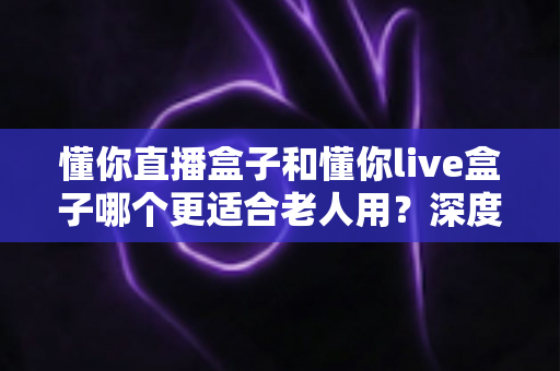 懂你直播盒子和懂你live盒子哪个更适合老人用？深度对比与选购全攻略