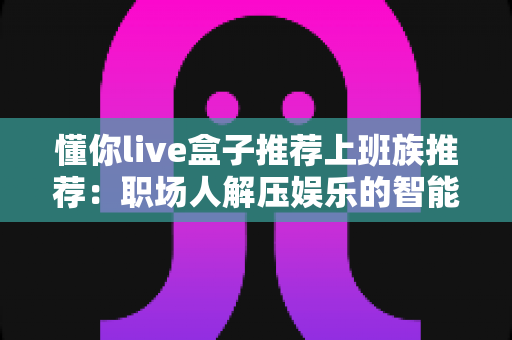 懂你live盒子推荐上班族推荐:职场人解压娱乐的智能之选,让下班生活更精彩 懂你live盒子推荐上班族推荐:职场人解压娱乐的智能之选,让下班生活更精彩