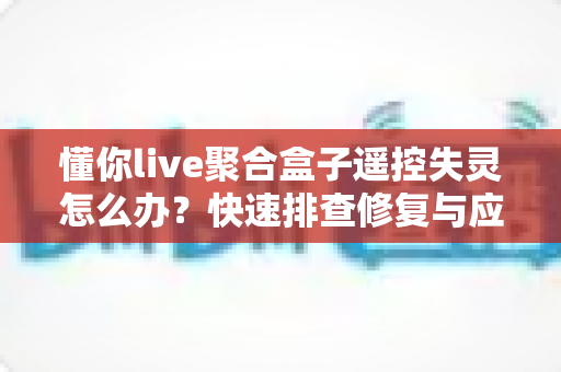 懂你live聚合盒子遥控失灵怎么办？快速排查修复与应急替代全攻略