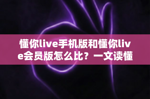 懂你live手机版和懂你live会员版怎么比？一文读懂两者差异与选择指南