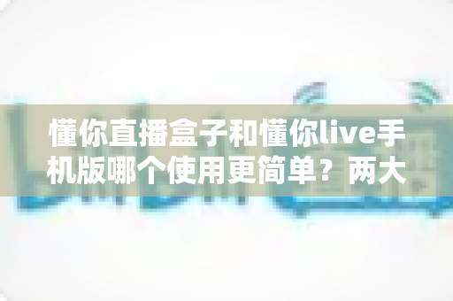 懂你直播盒子和懂你live手机版哪个使用更简单?两大版本上手实测与选购全指南 懂你直播盒子和懂你live手机版哪个使用更简单?两大版本上手实测与选购全指南