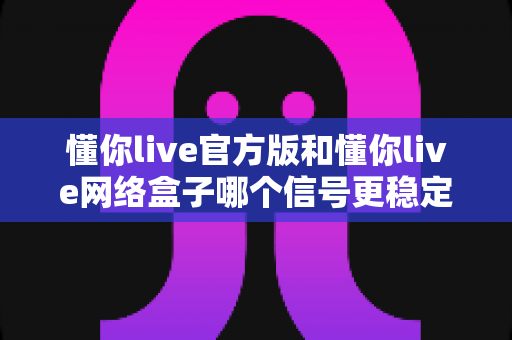 懂你live官方版和懂你live网络盒子哪个信号更稳定？全面解析与实用选购指南