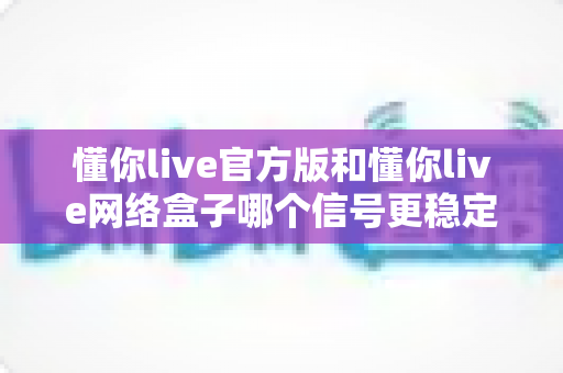 懂你live官方版和懂你live网络盒子哪个信号更稳定？全面解析与实用选购指南