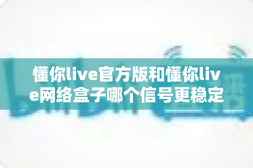 懂你live官方版和懂你live网络盒子哪个信号更稳定？全面解析与实用选购指南