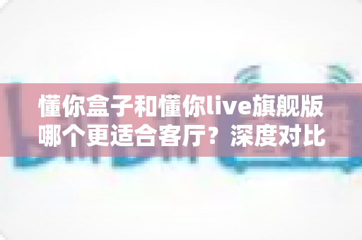 懂你盒子和懂你live旗舰版哪个更适合客厅?深度对比评测帮你找到最佳家庭影音方案 懂你盒子和懂你live旗舰版哪个更适合客厅?深度对比评测帮你找到最佳家庭影音方案