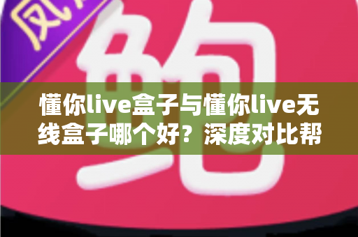 懂你live盒子与懂你live无线盒子哪个好？深度对比帮你一次选对不踩坑