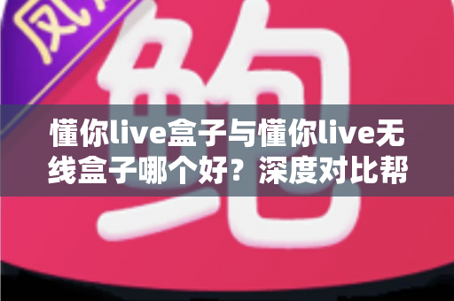 懂你live盒子与懂你live无线盒子哪个好？深度对比帮你一次选对不踩坑