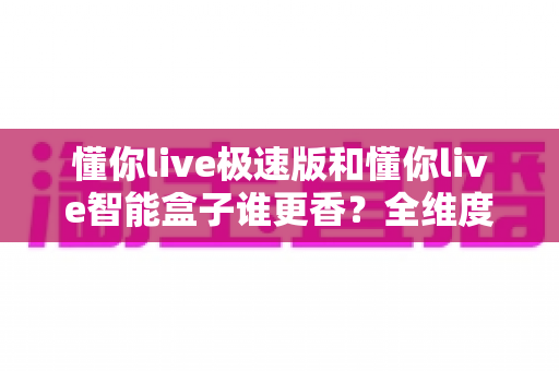 懂你live极速版和懂你live智能盒子谁更香?全维度深度对比,看完再买不踩坑 懂你live极速版和懂你live智能盒子谁更香?全维度深度对比,看完再买不踩坑