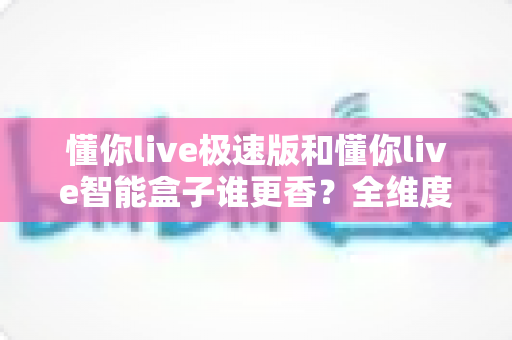 懂你live极速版和懂你live智能盒子谁更香?全维度深度对比,看完再买不踩坑 懂你live极速版和懂你live智能盒子谁更香?全维度深度对比,看完再买不踩坑