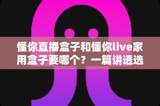 懂你直播盒子和懂你live家用盒子要哪个？一篇讲透选购思路的实用指南