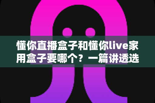 懂你直播盒子和懂你live家用盒子要哪个？一篇讲透选购思路的实用指南