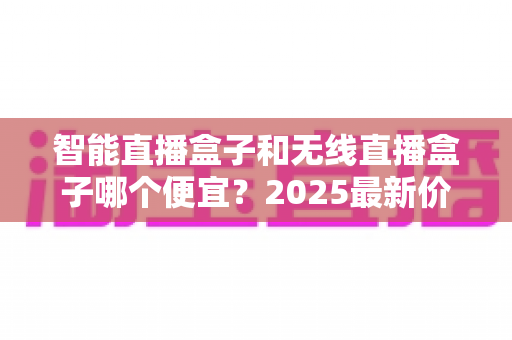 智能直播盒子和无线直播盒子哪个便宜?2025最新价格对比与高性价比选购全指南 智能直播盒子和无线直播盒子哪个便宜?2025最新价格对比与高性价比选购全指南