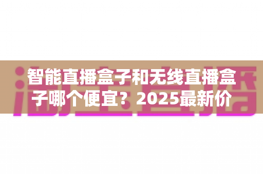智能直播盒子和无线直播盒子哪个便宜？2025最新价格对比与高性价比选购全指南