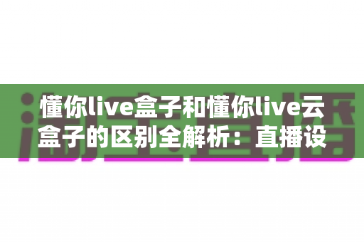 懂你live盒子和懂你live云盒子的区别全解析:直播设备选购前必看的功能对比与实用指南 懂你live盒子和懂你live云盒子的区别全解析:直播设备选购前必看的功能对比与实用指南