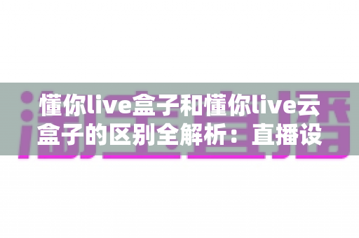 懂你live盒子和懂你live云盒子的区别全解析:直播设备选购前必看的功能对比与实用指南 懂你live盒子和懂你live云盒子的区别全解析:直播设备选购前必看的功能对比与实用指南