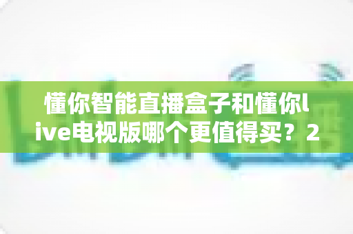懂你智能直播盒子和懂你live电视版哪个更值得买？2025最新选购指南与深度对比全解析