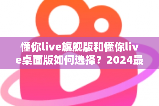 懂你live旗舰版和懂你live桌面版如何选择?2024最全版本对比与选购避坑指南 懂你live旗舰版和懂你live桌面版如何选择?2024最全版本对比与选购避坑指南