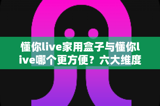 懂你live家用盒子与懂你live哪个更方便？六大维度全方位对比，帮你找到最省心的观影方案