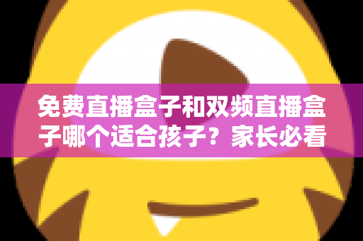免费直播盒子和双频直播盒子哪个适合孩子？家长必看的选购指南与全面对比解析