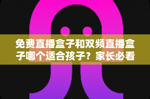 免费直播盒子和双频直播盒子哪个适合孩子？家长必看的选购指南与全面对比解析