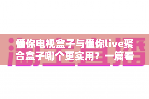 懂你电视盒子与懂你live聚合盒子哪个更实用？一篇看懂两款设备的选购指南