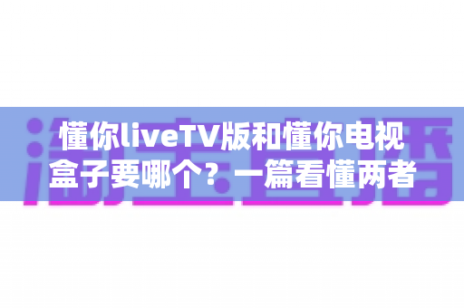 懂你liveTV版和懂你电视盒子要哪个?一篇看懂两者区别的最强选购攻略 懂你liveTV版和懂你电视盒子要哪个?一篇看懂两者区别的最强选购攻略