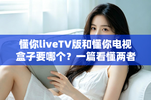 懂你liveTV版和懂你电视盒子要哪个？一篇看懂两者区别的最强选购攻略