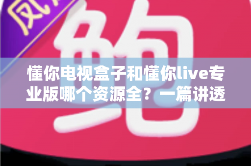 懂你电视盒子和懂你live专业版哪个资源全?一篇讲透资源对比与选购指南的深度评测 懂你电视盒子和懂你live专业版哪个资源全?一篇讲透资源对比与选购指南的深度评测