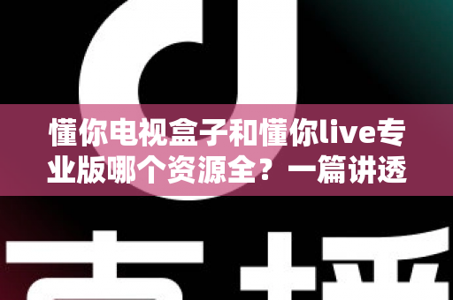 懂你电视盒子和懂你live专业版哪个资源全？一篇讲透资源对比与选购指南的深度评测