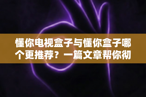 懂你电视盒子与懂你盒子哪个更推荐?一篇文章帮你彻底搞懂选购难题 懂你电视盒子与懂你盒子哪个更推荐?一篇文章帮你彻底搞懂选购难题